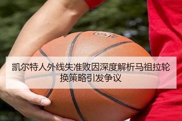 凯尔特人外线失准败因深度解析马祖拉轮换策略引发争议
