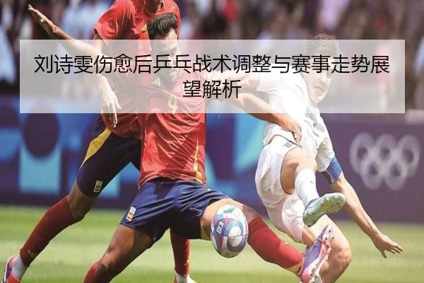 刘诗雯伤愈后乒乓战术调整与赛事走势展望解析