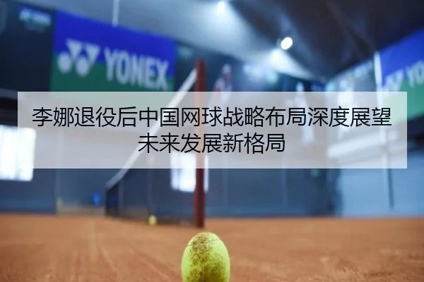 李娜退役后中国网球战略布局深度展望未来发展新格局
