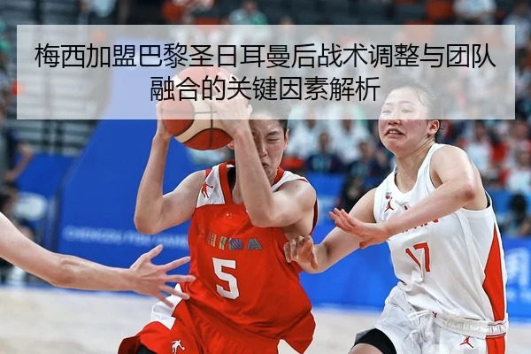 梅西加盟巴黎圣日耳曼后战术调整与团队融合的关键因素解析
