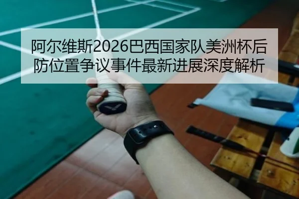 阿尔维斯2026巴西国家队美洲杯后防位置争议事件最新进展深度解析